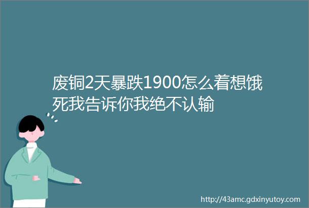 废铜2天暴跌1900怎么着想饿死我告诉你我绝不认输